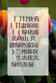 「甘快看」甘肃新闻丨（绿化南北两山 共建绿色家园）兰州新区：生态优先绿色发展 打造生态环保示范区