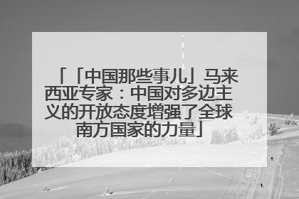 「中国那些事儿」马来西亚专家：中国对多边主义的开放态度增强了全球南方国家的力量