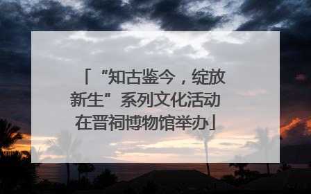 “知古鉴今，绽放新生”系列文化活动在晋祠博物馆举办