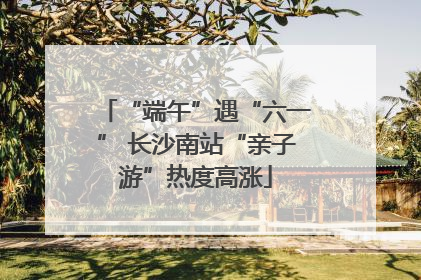 “端午”遇“六一” 长沙南站“亲子游”热度高涨