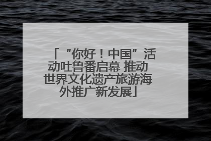 “你好！中国”活动吐鲁番启幕 推动世界文化遗产旅游海外推广新发展