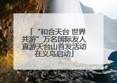 “和合天台 世界共游”万名国际友人直游天台山首发活动在义乌启动