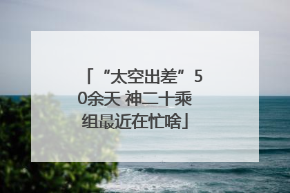 “太空出差”50余天 神二十乘组最近在忙啥