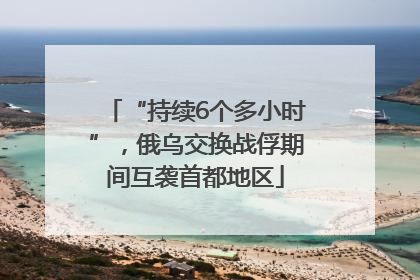 “持续6个多小时”，俄乌交换战俘期间互袭首都地区