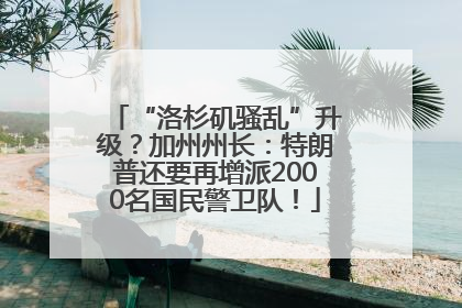 “洛杉矶骚乱”升级？加州州长：特朗普还要再增派2000名国民警卫队！