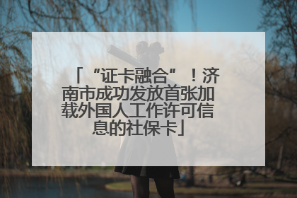 “证卡融合”！济南市成功发放首张加载外国人工作许可信息的社保卡