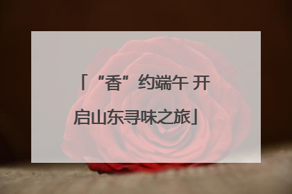 “香”约端午 开启山东寻味之旅