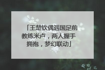 王楚钦偶遇国足前教练米卢，两人握手拥抱，梦幻联动