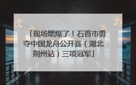 现场燃爆了！石首市勇夺中国龙舟公开赛（湖北荆州站）三项冠军