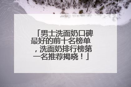 男士洗面奶口碑最好的前十名榜单，洗面奶排行榜第一名推荐揭晓！
