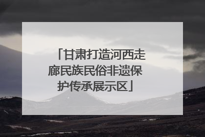 甘肃打造河西走廊民族民俗非遗保护传承展示区