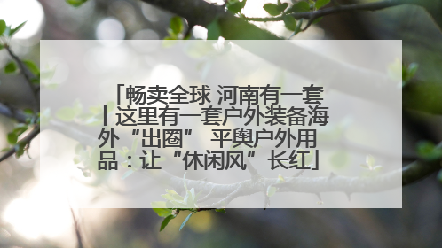 畅卖全球 河南有一套丨这里有一套户外装备海外“出圈” 平舆户外用品：让“休闲风”长红