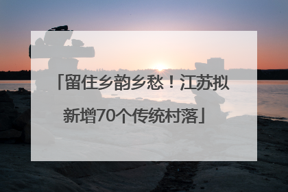 留住乡韵乡愁！江苏拟新增70个传统村落