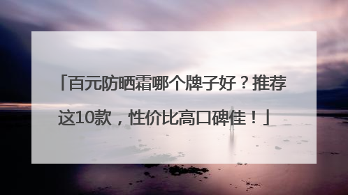 百元防晒霜哪个牌子好？推荐这10款，性价比高口碑佳！
