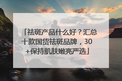 祛斑产品什么好？汇总十款国货祛斑品牌，30+保持肌肤嫩亮严选