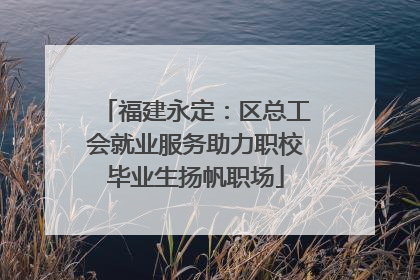 福建永定：区总工会就业服务助力职校毕业生扬帆职场