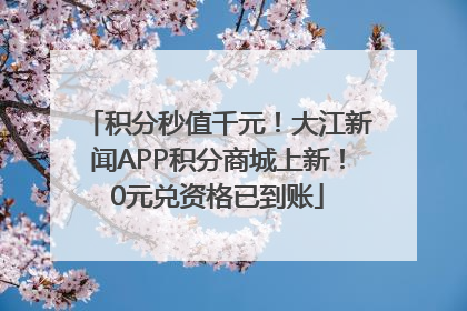 积分秒值千元！大江新闻APP积分商城上新！0元兑资格已到账