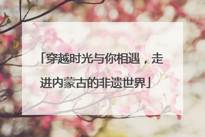 穿越时光与你相遇，走进内蒙古的非遗世界