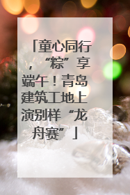 童心同行，“粽”享端午！青岛建筑工地上演别样“龙舟赛”