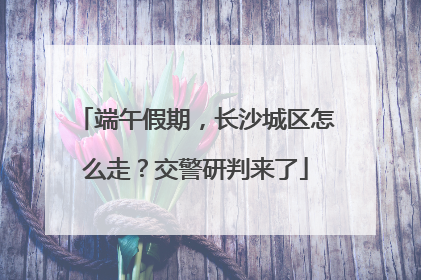 端午假期，长沙城区怎么走？交警研判来了