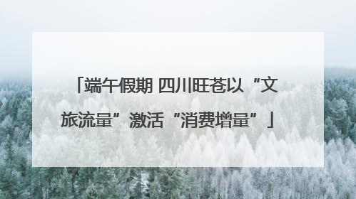 端午假期 四川旺苍以“文旅流量”激活“消费增量”