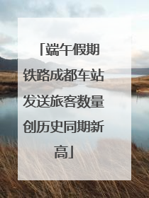 端午假期 铁路成都车站发送旅客数量创历史同期新高