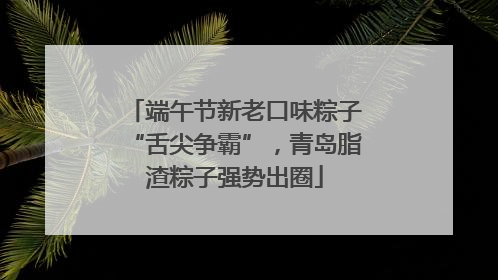 端午节新老口味粽子“舌尖争霸”，青岛脂渣粽子强势出圈