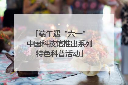 端午遇“六一” 中国科技馆推出系列特色科普活动