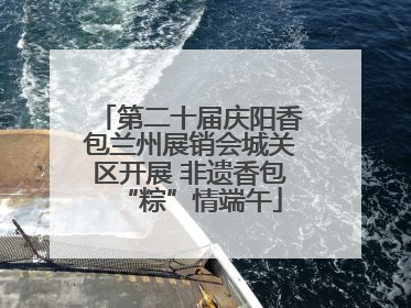 第二十届庆阳香包兰州展销会城关区开展 非遗香包“粽”情端午