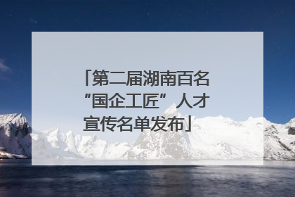 第二届湖南百名“国企工匠”人才宣传名单发布