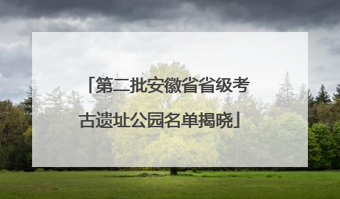第二批安徽省省级考古遗址公园名单揭晓