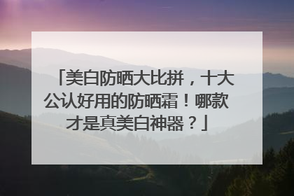 美白防晒大比拼，十大公认好用的防晒霜！哪款才是真美白神器？