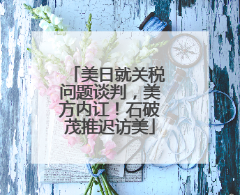 美日就关税问题谈判，美方内讧！石破茂推迟访美