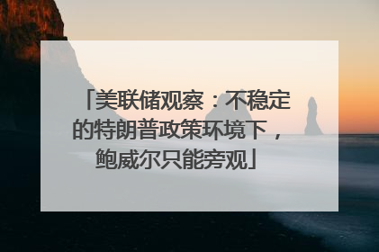 美联储观察：不稳定的特朗普政策环境下，鲍威尔只能旁观