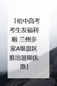 给中高考考生发福利啦 兰州多家A级景区推出暑期优惠
