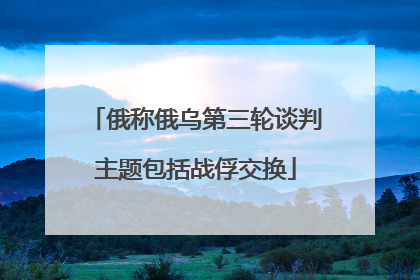 俄称俄乌第三轮谈判主题包括战俘交换