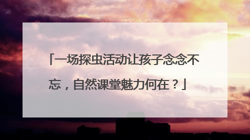 一场探虫活动让孩子念念不忘，自然课堂魅力何在？