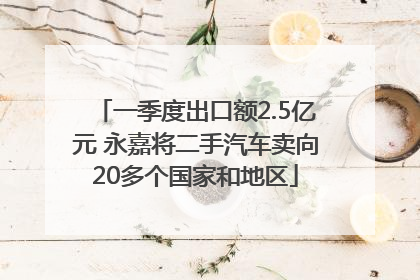 一季度出口额2.5亿元 永嘉将二手汽车卖向20多个国家和地区