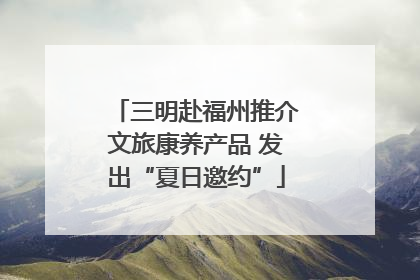 三明赴福州推介文旅康养产品 发出“夏日邀约”