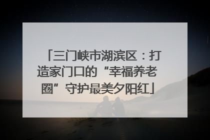 三门峡市湖滨区：打造家门口的“幸福养老圈”守护最美夕阳红