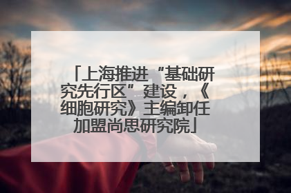 上海推进“基础研究先行区”建设，《细胞研究》主编卸任加盟尚思研究院