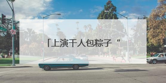 上演千人包粽子“大场面”！青岛市“我们的节日•端午”主题活动启幕