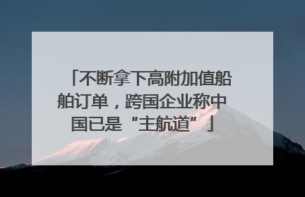 不断拿下高附加值船舶订单，跨国企业称中国已是“主航道”