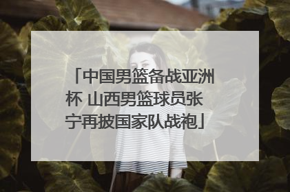 中国男篮备战亚洲杯 山西男篮球员张宁再披国家队战袍