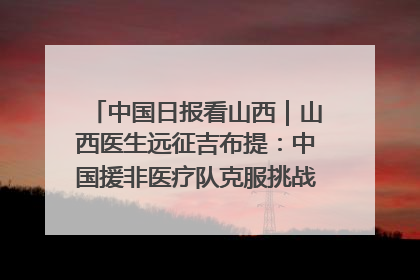 中国日报看山西｜山西医生远征吉布提：中国援非医疗队克服挑战救助非洲患者