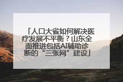 人口大省如何解决医疗发展不平衡？山东全面推进包括AI辅助诊断的“三张网”建设