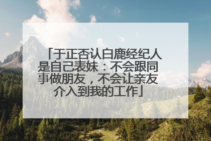 于正否认白鹿经纪人是自己表妹：不会跟同事做朋友，不会让亲友介入到我的工作