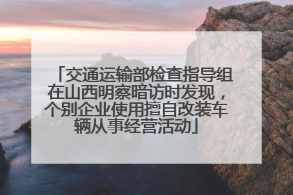 交通运输部检查指导组在山西明察暗访时发现，个别企业使用擅自改装车辆从事经营活动