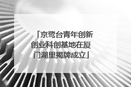 京鹭台青年创新创业科创基地在厦门湖里揭牌成立
