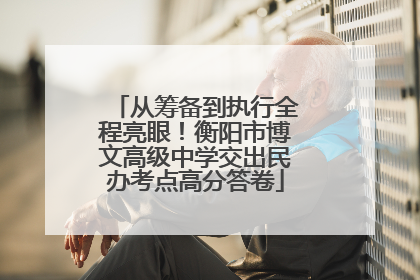 从筹备到执行全程亮眼！衡阳市博文高级中学交出民办考点高分答卷